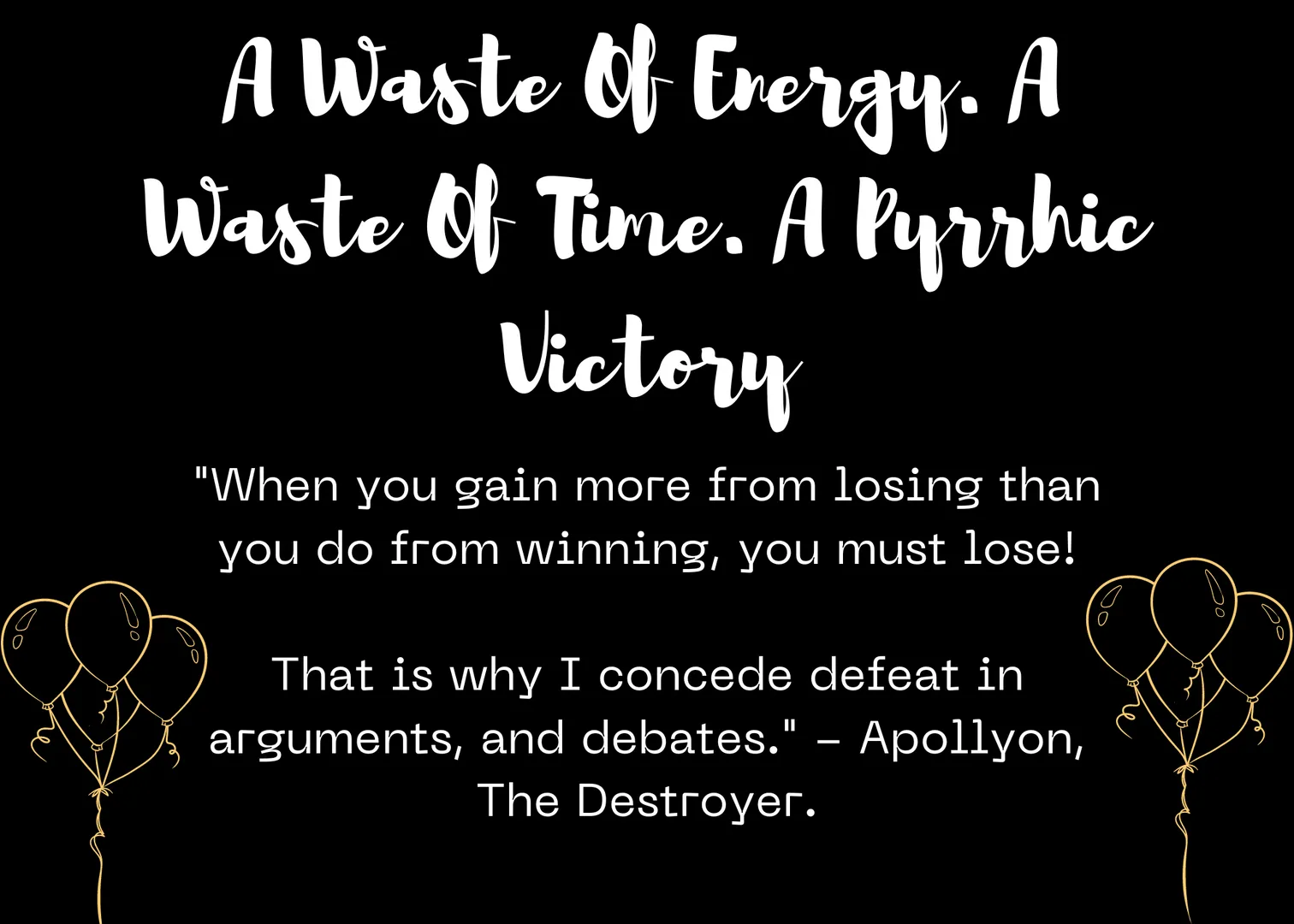 Godwrath Lore Quote: A Waste Of Energy. A Waste Of Time. A Pyrrhic Victory
The quote can be found in the post's image.

Note: If you don't want to hear what someone has to say, why do you think they would want to hear what you have to say? As for debates, they are often times just passive-aggressive arguing.

Debate if you're getting paid to debate. If you start a debate, and the money you're getting paid just isn't worth being yelled at or abused on stage? Quit immediately. Your self-worth is worth more than any amount of money or peer approval.

Get today's quote on OpenSea for free! Make It yours!

https://opensea.io/assets/ethereum/0x495f947276749ce646f68ac8c248420045cb7b5e/54110518708055511570961916387100735752108288770146632882064646614433975506800

#quotes #crypto #NFTart #nft #Gamedev #Nftartist #truth #motivation #inspiration 