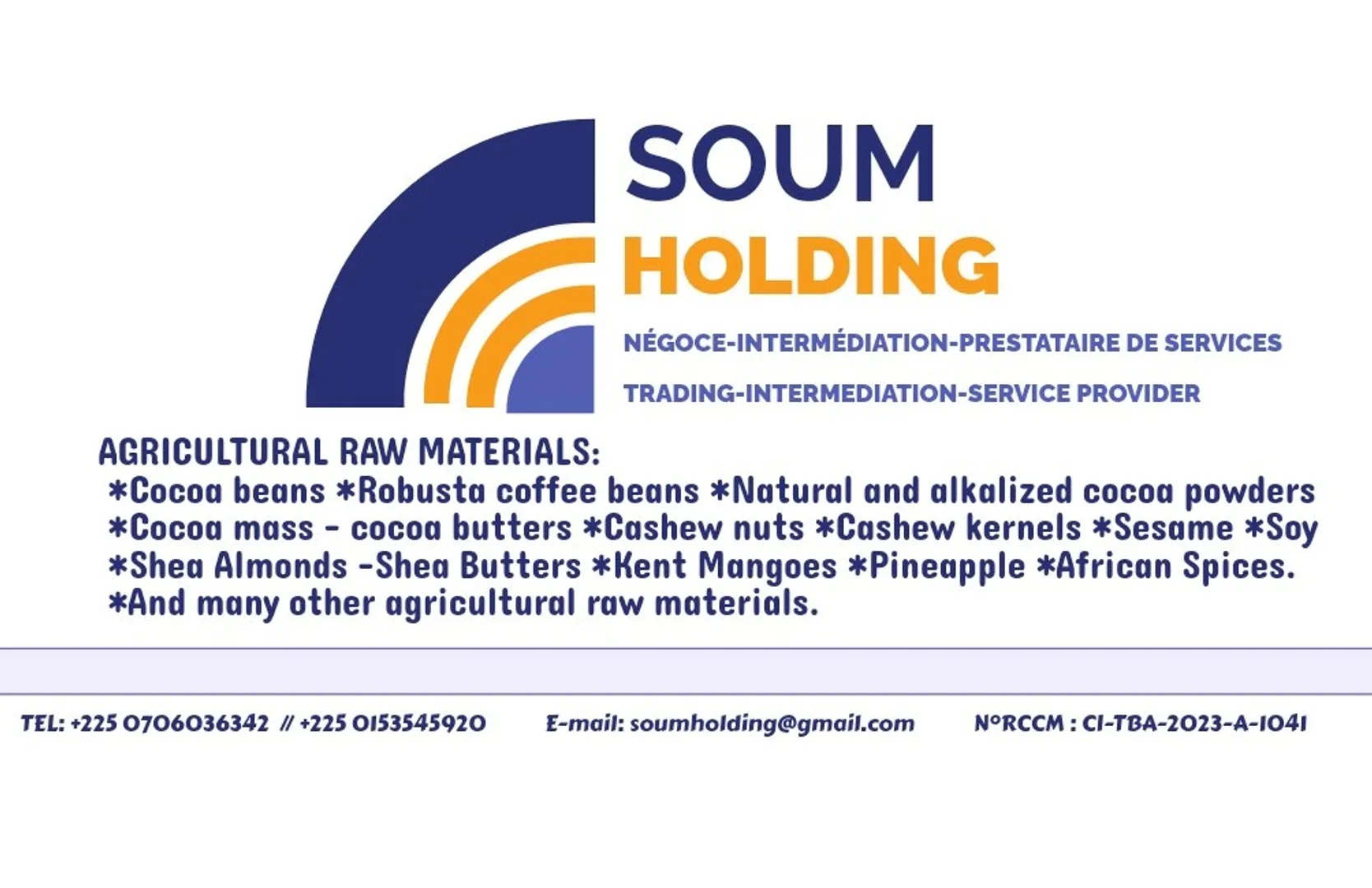 SOUM HOLDING is Mr. SOUMARO SOUALIO trader, intermediary and service provider.
 Mr. SOUMARO is a hands-on man for your research into agricultural raw materials.
 Mr. SOUMARO is a facilitator who will help you achieve your needs and objectives for agricultural raw materials.
 With his experience, his mobility and his mastery of the entire Ivory Coast, Mr. SOUMARO is serious, courageous and ambitious, he is the ideal partner who will support you for your needs for the following Ivorian agricultural products:

 *Cocoa beans              *Robusta coffee beans
 *Natural and alkalized cocoa powder.
 *Cocoa mass               *Cocoa butters
 *Raw cashews            *Cashew kernels
 *Shea almonds           *Shea butters
 *Kent mangoes          *Pineapples
 *Sesame grains.         *Winnowed soya
 *African spices           *And many other raw materials...

 SOUM HOLDING remains at your disposal for all your requests and needs for agricultural raw materials from Ivory Coast but also from throughout West Africa.

 Email: soumholding@gmail.com
 WhatsApp: +225 0706036342
 Telephone: +225 0706036342
                       +225 0153545920
 SOUM HOLDING.
 TRADING-INTERMEDIATION-SERVICE PROVIDER.
 Your Trusted Partner for SAFE Trading.