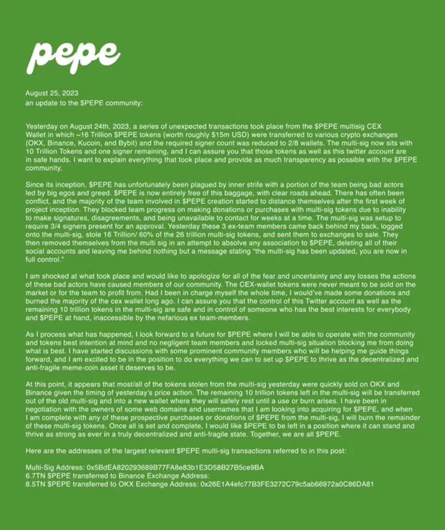 🚨 Community Warning: Unfolding Events Surrounding $PEPE Project

Hello everyone,

We're not involved in the $PEPE project, but the gravity of what's unfolded demands urgent attention. On August 24th, 2023, a startling event shook the $PEPE community. Approximately 16 trillion $PEPE tokens (equivalent to ~ USD 15m) were moved from their multisig CEX wallet to various exchanges, including OKX, Binance, Kucoin, and Bybit. The number of required signers was suspiciously reduced to j out of 8.

Internal Struggles

From the start, $PEPE was marred by internal discord. Several team members, driven by greed, hindered the project's progression. These individuals made completing any collective actions, including token donations or purchases, difficult.

Rogue Actions

Yesterday, these problematic team members covertly accessed the multisig, transferred huge tokens, and then recused themselves from the project altogether. They wiped their social profiles and left a message saying, "the multi-sig has been updated; you are now in full control."

Moving Forward

The remaining 10 trillion tokens and the official Twitter account are reportedly in secure hands under a leadership committed to transparency and community interest. Measures are being taken to ensure $PEPE can stand resiliently in a truly decentralized and anti-fragile state.

Cautionary Note

This is a wake-up call to the entire crypto community. Always conduct your due diligence when participating in any project. The events around $PEPE exemplify how quickly things can turn south due to internal strife and dishonest actors.

Stay vigilant,
Not related to $PEPE but concerned for the community 🚨