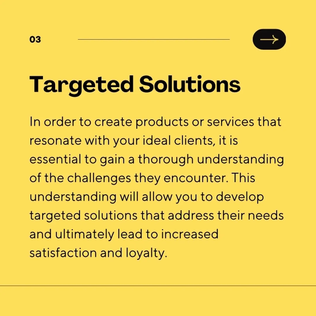 In order to create products or services that resonate with your ideal clients, it is essential to gain a thorough understanding of the challenges they encounter. This understanding will allow you to develop targeted solutions that address their needs and ultimately lead to increased satisfaction and loyalty.